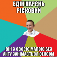 едік парєнь рісковий він з своєю малою без акту занімається сексом