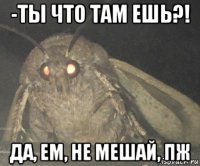 -ты что там ешь?! да, ем, не мешай, пж