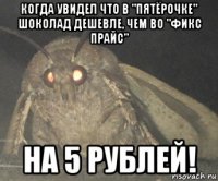 когда увидел что в "пятёрочке" шоколад дешевле, чем во "фикс прайс" на 5 рублей!