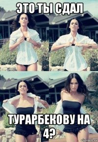 это ты сдал турарбекову на 4?