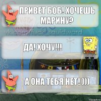 привет боб! хочешь марину? Да! ХОЧУ!!! А она тебя нет! )))