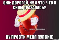 она: дорогой, ну и что, что я сним трахалась? ну прости меня пупсик)