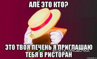 алё это кто? это твоя печень я приглашаю тебя в ристоран