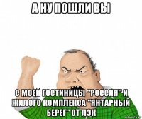 а ну пошли вы с моей гостиницы "россия" и жилого комплекса "янтарный берег" от лэк