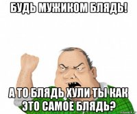 будь мужиком блядь! а то блядь хули ты как это самое блядь?