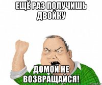 ещё раз получишь двойку домой не возвращайся!