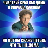 чувствуй себя как дома я сначала саазала но потом скажу петьке что ты не дома