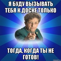 я буду вызывать тебя к доске только тогда, когда ты не готов!