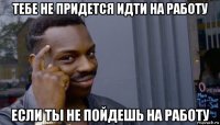 тебе не придется идти на работу если ты не пойдешь на работу