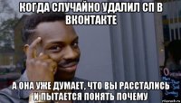 когда случайно удалил сп в вконтакте а она уже думает, что вы расстались и пытается понять почему