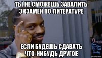 ты не сможешь завалить экзамен по литературе если будешь сдавать что-нибудь другое