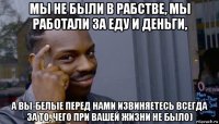 мы не были в рабстве, мы работали за еду и деньги, а вы-белые перед нами извиняетесь всегда за то, чего при вашей жизни не было)