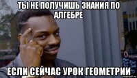 ты не получишь знания по алгебре если сейчас урок геометрии