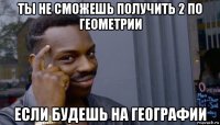 ты не сможешь получить 2 по геометрии если будешь на географии