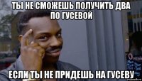 ты не сможешь получить два по гусевой если ты не придешь на гусеву