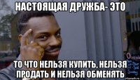 настоящая дружба- это то что нельзя купить, нельзя продать и нельзя обменять