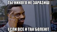 ты никого не заразиш если все и так болеют