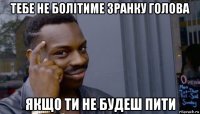 тебе не болітиме зранку голова якщо ти не будеш пити