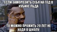 если заморозить себя на год в кубике льда то можно прожить 20 лет не ходя в школу