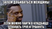 зачем добиваться женщины если можно пайти в кладбище откопать труп и трахнуть