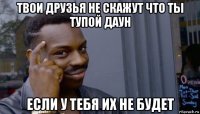 твои друзья не скажут что ты тупой даун если у тебя их не будет