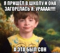 я пришёл в школу и она загорелась я: ураааа!!!! а это был сон