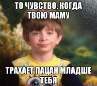 то чувство, когда твою маму трахает пацан младше тебя