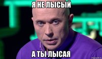 я не лысый а ты лысая