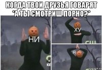 когда твои друзья говарят *а ты смотриш порно?* 