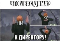 что у вас дома? к директору!