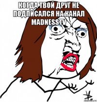 когда твой друг не подписался на канал madnesstv 