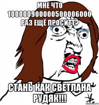 мне что 100000900000500006000 раз ещё проситт? стань как светлана рудяк!!!