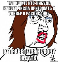 та пишите кто-нибудь какого числа приезжать в универ и расписание отправьте!!!я не хочу ждать!