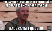 когда у видел знакомого который пропал без висти после туссы васька ты где был!