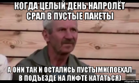 когда целый день напролёт срал в пустые пакеты а они так и остались пустыми(поехал в подъезде на лифте кататься)