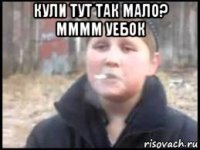 кули тут так мало? мммм уебок 