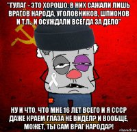 "гулаг - это хорошо. в них сажали лишь врагов народа, уголовников, шпионов и т.п., и осуждали всегда за дело" ну и что, что мне 16 лет всего и я ссср даже краем глаза не видел? и вообще, может, ты сам враг народа?!