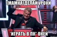 (мамка)делай уроки *играть в пк* окей