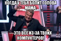 когда у тебя болит голова мама: —это всё из-за твоих компуктеров!