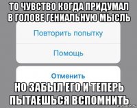 то чувство когда придумал в голове гениальную мысль но забыл его и теперь пытаешься вспомнить