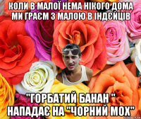 коли в малої нема нікого дома ми граєм з малою в індєйців "горбатий банан " нападає на "чорний мох"