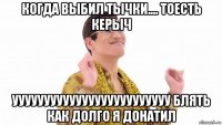 когда выбил тычки.... тоесть керыч ууууууууууууууууууууууууу блять как долго я донатил