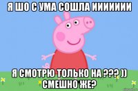 я шо с ума сошла иииииии я смотрю только на ??? )) смешно же?