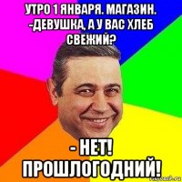 утро 1 января. магазин. -девушка, а у вас хлеб свежий? - нет! прошлогодний!