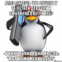 алло знаешь что общего у 14-летней девочки и эмбриона внутри неё? - у них у обоих одна мысль: "моя мама меня убьёт!".