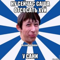 ну сейчас саша отсосать хуй у сани