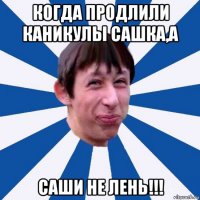 когда продлили каникулы сашка,а саши не лень!!!