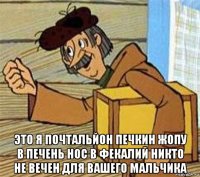  это я почтальйон печкин жопу в печень нос в фекалий никто не вечен для вашего мальчика