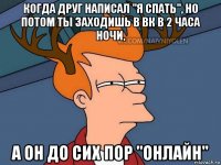 когда друг написал "я спать", но потом ты заходишь в вк в 2 часа ночи, а он до сих пор "онлайн"