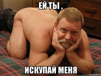 ей ты , искупай меня